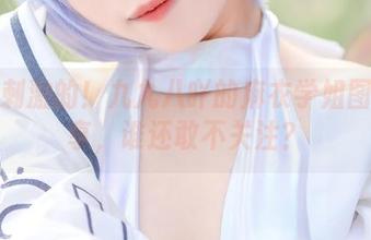 来点刺激的!九九八吖的麻衣学姐图包分享,谁还敢不关注?
